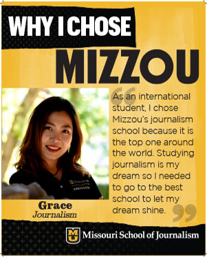 Grace: "As an international student, I chose Mizzou's journalism school because it is the top one around the world. Studying journalism is my dream so I needed to go to the best school to let my dream shine."