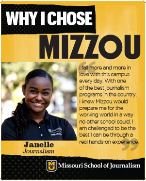 Janelle: "I fall more and more in love with this campus every day. With one of the best journalism programs in the country, I knew Mizzou would prepare me for the working world in a way no other school could. I am challenged to be the best I can be through a real hands-on experience."