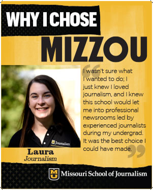 Laura: "I wasn't sure what I wanted to do; I just knew I loved journalism, and I knew this school would let me into professional nerwsrooms led by experienced journalists during my undergrad. It was the best choice I could have made."